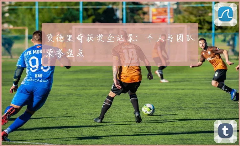 莫德里奇获奖全记录：个人与团队荣誉盘点